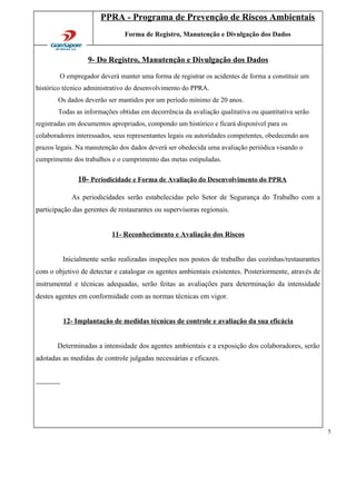 PPRA - Programa de Prevenção de Riscos Ambientais
Forma de Registro, Manutenção e Divulgação dos Dados
9- Do Registro, Manutenção e Divulgação dos Dados
O empregador deverá manter uma forma de registrar os acidentes de forma a constituir um
histórico técnico administrativo do desenvolvimento do PPRA.
Os dados deverão ser mantidos por um período mínimo de 20 anos.
Todas as informações obtidas em decorrência da avaliação qualitativa ou quantitativa serão
registradas em documentos apropriados, compondo um histórico e ficará disponível para os
colaboradores interessados, seus representantes legais ou autoridades competentes, obedecendo aos
prazos legais. Na manutenção dos dados deverá ser obedecida uma avaliação periódica visando o
cumprimento dos trabalhos e o cumprimento das metas estipuladas.
10- Periodicidade e Forma de Avaliação do Desenvolvimento do PPRA
As periodicidades serão estabelecidas pelo Setor de Segurança do Trabalho com a
participação das gerentes de restaurantes ou supervisoras regionais.
11- Reconhecimento e Avaliação dos Riscos
Inicialmente serão realizadas inspeções nos postos de trabalho das cozinhas/restaurantes
com o objetivo de detectar e catalogar os agentes ambientais existentes. Posteriormente, através de
instrumental e técnicas adequadas, serão feitas as avaliações para determinação da intensidade
destes agentes em conformidade com as normas técnicas em vigor.
12- Implantação de medidas técnicas de controle e avaliação da sua eficácia
Determinadas a intensidade dos agentes ambientais e a exposição dos colaboradores, serão
adotadas as medidas de controle julgadas necessárias e eficazes.
5
 