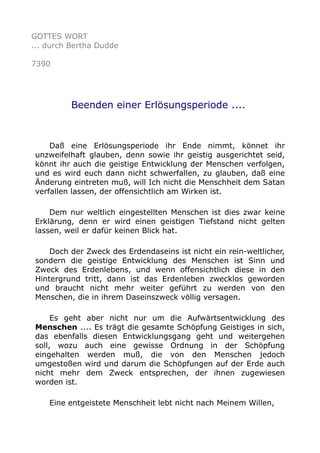 GOTTES WORT 
... durch Bertha Dudde 
7390 
Beenden einer Erlösungsperiode .... 
Daß eine Erlösungsperiode ihr Ende nimmt, könnet ihr 
unzweifelhaft glauben, denn sowie ihr geistig ausgerichtet seid, 
könnt ihr auch die geistige Entwicklung der Menschen verfolgen, 
und es wird euch dann nicht schwerfallen, zu glauben, daß eine 
Änderung eintreten muß, will Ich nicht die Menschheit dem Satan 
verfallen lassen, der offensichtlich am Wirken ist. 
Dem nur weltlich eingestellten Menschen ist dies zwar keine 
Erklärung, denn er wird einen geistigen Tiefstand nicht gelten 
lassen, weil er dafür keinen Blick hat. 
Doch der Zweck des Erdendaseins ist nicht ein rein-weltlicher, 
sondern die geistige Entwicklung des Menschen ist Sinn und 
Zweck des Erdenlebens, und wenn offensichtlich diese in den 
Hintergrund tritt, dann ist das Erdenleben zwecklos geworden 
und braucht nicht mehr weiter geführt zu werden von den 
Menschen, die in ihrem Daseinszweck völlig versagen. 
Es geht aber nicht nur um die Aufwärtsentwicklung des 
Menschen .... Es trägt die gesamte Schöpfung Geistiges in sich, 
das ebenfalls diesen Entwicklungsgang geht und weitergehen 
soll, wozu auch eine gewisse Ordnung in der Schöpfung 
eingehalten werden muß, die von den Menschen jedoch 
umgestoßen wird und darum die Schöpfungen auf der Erde auch 
nicht mehr dem Zweck entsprechen, der ihnen zugewiesen 
worden ist. 
Eine entgeistete Menschheit lebt nicht nach Meinem Willen, 
 