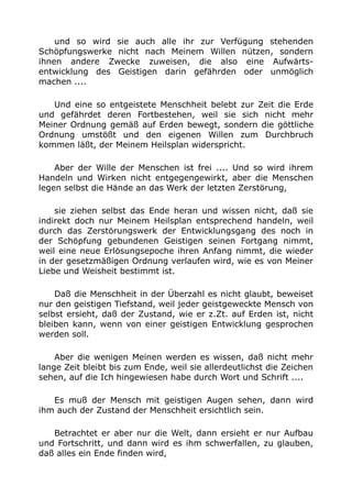 und so wird sie auch alle ihr zur Verfügung stehenden 
Schöpfungswerke nicht nach Meinem Willen nützen, sondern 
ihnen andere Zwecke zuweisen, die also eine Aufwärts-entwicklung 
des Geistigen darin gefährden oder unmöglich 
machen .... 
Und eine so entgeistete Menschheit belebt zur Zeit die Erde 
und gefährdet deren Fortbestehen, weil sie sich nicht mehr 
Meiner Ordnung gemäß auf Erden bewegt, sondern die göttliche 
Ordnung umstößt und den eigenen Willen zum Durchbruch 
kommen läßt, der Meinem Heilsplan widerspricht. 
Aber der Wille der Menschen ist frei .... Und so wird ihrem 
Handeln und Wirken nicht entgegengewirkt, aber die Menschen 
legen selbst die Hände an das Werk der letzten Zerstörung, 
sie ziehen selbst das Ende heran und wissen nicht, daß sie 
indirekt doch nur Meinem Heilsplan entsprechend handeln, weil 
durch das Zerstörungswerk der Entwicklungsgang des noch in 
der Schöpfung gebundenen Geistigen seinen Fortgang nimmt, 
weil eine neue Erlösungsepoche ihren Anfang nimmt, die wieder 
in der gesetzmäßigen Ordnung verlaufen wird, wie es von Meiner 
Liebe und Weisheit bestimmt ist. 
Daß die Menschheit in der Überzahl es nicht glaubt, beweiset 
nur den geistigen Tiefstand, weil jeder geistgeweckte Mensch von 
selbst ersieht, daß der Zustand, wie er z.Zt. auf Erden ist, nicht 
bleiben kann, wenn von einer geistigen Entwicklung gesprochen 
werden soll. 
Aber die wenigen Meinen werden es wissen, daß nicht mehr 
lange Zeit bleibt bis zum Ende, weil sie allerdeutlichst die Zeichen 
sehen, auf die Ich hingewiesen habe durch Wort und Schrift .... 
Es muß der Mensch mit geistigen Augen sehen, dann wird 
ihm auch der Zustand der Menschheit ersichtlich sein. 
Betrachtet er aber nur die Welt, dann ersieht er nur Aufbau 
und Fortschritt, und dann wird es ihm schwerfallen, zu glauben, 
daß alles ein Ende finden wird, 
 