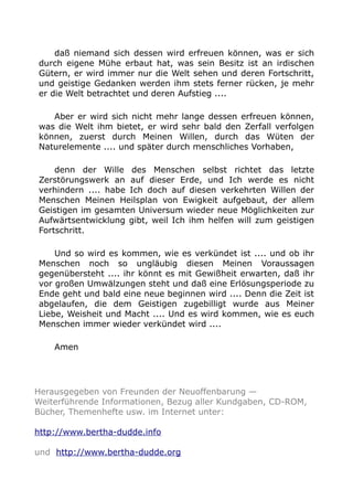 daß niemand sich dessen wird erfreuen können, was er sich 
durch eigene Mühe erbaut hat, was sein Besitz ist an irdischen 
Gütern, er wird immer nur die Welt sehen und deren Fortschritt, 
und geistige Gedanken werden ihm stets ferner rücken, je mehr 
er die Welt betrachtet und deren Aufstieg .... 
Aber er wird sich nicht mehr lange dessen erfreuen können, 
was die Welt ihm bietet, er wird sehr bald den Zerfall verfolgen 
können, zuerst durch Meinen Willen, durch das Wüten der 
Naturelemente .... und später durch menschliches Vorhaben, 
denn der Wille des Menschen selbst richtet das letzte 
Zerstörungswerk an auf dieser Erde, und Ich werde es nicht 
verhindern .... habe Ich doch auf diesen verkehrten Willen der 
Menschen Meinen Heilsplan von Ewigkeit aufgebaut, der allem 
Geistigen im gesamten Universum wieder neue Möglichkeiten zur 
Aufwärtsentwicklung gibt, weil Ich ihm helfen will zum geistigen 
Fortschritt. 
Und so wird es kommen, wie es verkündet ist .... und ob ihr 
Menschen noch so ungläubig diesen Meinen Voraussagen 
gegenübersteht .... ihr könnt es mit Gewißheit erwarten, daß ihr 
vor großen Umwälzungen steht und daß eine Erlösungsperiode zu 
Ende geht und bald eine neue beginnen wird .... Denn die Zeit ist 
abgelaufen, die dem Geistigen zugebilligt wurde aus Meiner 
Liebe, Weisheit und Macht .... Und es wird kommen, wie es euch 
Menschen immer wieder verkündet wird .... 
Amen 
Herausgegeben von Freunden der Neuoffenbarung — 
Weiterführende Informationen, Bezug aller Kundgaben, CD-ROM, 
Bücher, Themenhefte usw. im Internet unter: 
http://www.bertha-dudde.info 
und http://www.bertha-dudde.org 
 