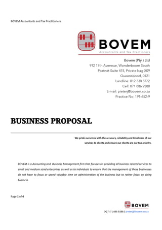BOVEM Accountants and Tax Practitioners
Page 1 of 4
(+27) 71 886 9388 / pieterj@bovem.co.za
BUSINESS PROPOSAL
______________________________________________________________________________________
We pride ourselves with the accuracy, reliability and timeliness of our
services to clients and ensure our clients are our top priority.
BOVEM is a Accounting and Business Management firm that focuses on providing all business related services to
small and medium sized enterprises as well as to individuals to ensure that the management of these businesses
do not have to focus or spend valuable time on administration of the business but to rather focus on doing
business.
 