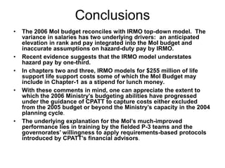 Conclusions
• The 2006 MoI budget reconciles with IRMO top-down model. The
variance in salaries has two underlying drivers: an anticipated
elevation in rank and pay integrated into the MoI budget and
inaccurate assumptions on hazard-duty pay by IRMO.
• Recent evidence suggests that the IRMO model understates
hazard pay by one-third.
• In chapters two and three, IRMO models for $255 million of life
support life support costs some of which the MoI Budget may
include in Chapter-1 as a stipend for lunch money.
• With these comments in mind, one can appreciate the extent to
which the 2006 Ministry’s budgeting abilities have progressed
under the guidance of CPATT to capture costs either excluded
from the 2005 budget or beyond the Ministry’s capacity in the 2004
planning cycle.
• The underlying explanation for the MoI’s much-improved
performance lies in training by the fielded P-3 teams and the
governorates’ willingness to apply requirements-based protocols
introduced by CPATT’s financial advisors.
 