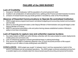 FAILURE of the 2005 BUDGET
Lack of Credibility
1. forecast of 128,000 employees; half the population of current personnel roster
2. Coalition’s de-centalization of national police force; splitting of the Finance and Administrative functions
3. omission of revised hazard duty pay levels granted in mid-2005 by order of the Prime Minister
Absence of Essential Communications to Operate De-centralized Institution
1. IRMO budget advice programmed toward centralized budgeting and accounting; lacked communication
with the field
2. failure to reconcile personnel rosters under Deputy Minister of Administration and payroll ledgers under
Deputy Minister of Finance
3. MNSTCI-sponsored paramilitary units and police training classes established outside of Ministry’s
ability to fund them immediately
Lack of Capacity to capture new and unfamiliar expense burdens
1. Key stake-holders at IRMO and within Ministry unfamiliar with the costs entailed to sustain deployments
mobile police and command units
2. Lack of institutional capacity to absorb generational leaps in policing technology
3. Poor advice from IRMO to implement stipends in lieu of more structured provision of life support
leading to up to $1 billion of costs shifting back onto MNSTCI
CONCLUSION: 2005 budget was caught “in between trains” and thus represented a hybrid of the
worst of centralized and de-centralized operations. The 2005 budget combined subsidized pricing from
a socialist régime and unreliable data from disconnected payroll accounting and personnel functions.
 