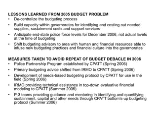 LESSONS LEARNED FROM 2005 BUDGET PROBLEM
• De-centralize the budgeting process
• Build capacity within governorates for identifying and costing out needed
supplies, sustainment costs and support services
• Anticipate end-state police force levels for December 2006, not actual levels
at the time of budgeting
• Shift budgeting advisory to area with human and financial resources able to
infuse new budgeting practices and financial culture into the governorates
MEASURES TAKEN TO AVOID REPEAT OF BUDGET DEBACLE IN 2006
• Police Partnership Program established by CPATT (Spring 2006)
• Primary budgeting advice shifted from IRMO to CPATT (Spring 2006)
• Development of needs-based budgeting protocol by CPATT for use in the
field (Spring 2006)
• IRMO providing technical assistance in top-down evaluative financial
modeling to CPATT (Summer 2006)
• P-3 teams providing guidance and mentoring in identifying and quantifying
sustainment, capital and other needs through CPATT bottom’s-up budgeting
protocol (Summer 2006)
 