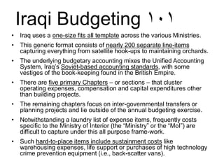 Iraqi Budgeting ١٠١
• Iraq uses a one-size fits all template across the various Ministries.
• This generic format consists of nearly 200 separate line-items
capturing everything from satellite hook-ups to maintaining orchards.
• The underlying budgetary accounting mixes the Unified Accounting
System, Iraq’s Soviet-based accounting standards, with some
vestiges of the book-keeping found in the British Empire.
• There are five primary Chapters – or sections – that cluster
operating expenses, compensation and capital expenditures other
than building projects.
• The remaining chapters focus on inter-governmental transfers or
planning projects and lie outside of the annual budgeting exercise.
• Notwithstanding a laundry list of expense items, frequently costs
specific to the Ministry of Interior (the “Ministry” or the “MoI”) are
difficult to capture under this all purpose frame-work.
• Such hard-to-place items include sustainment costs like
warehousing expenses, life support or purchases of high technology
crime prevention equipment (i.e., back-scatter vans).
 