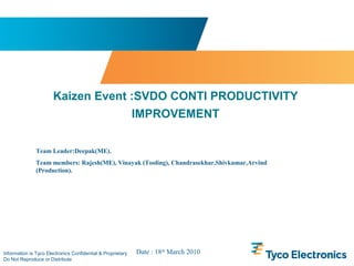 Information is Tyco Electronics Confidential & Proprietary
Do Not Reproduce or Distribute
Kaizen Event :SVDO CONTI PRODUCTIVITY
IMPROVEMENT
Team Leader:Deepak(ME).
Team members: Rajesh(ME), Vinayak (Tooling), Chandrasekhar,Shivkumar,Arvind
(Production).
Date : 18th
March 2010
 