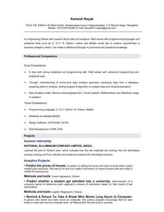 Kamesh Nayak
Flat # 108, B-Block, Sri Mitra Estate, Sanjeevappa Layout, Nagavarapalya, C.V Raman Nagar, Bangalore
Mobile: +91-8105132385; E mail: Kamesh11nayak@gmail.com
An engineering fresher with passion about data and analytics. Well versed with programming languages and
analytical tools such as C, C++, R, Python, octave and Matlab would like to explore opportunities in
business analytics where I can make a difference through my technical and analytical knowledge.
Professional Competence
Core Competence:
 A doer with strong analytical and programming skill. Well versed with advanced programming and
analytical tools.
 Through understanding of end-to-end data analysis approach; extracting data from a database,
preparing data for analysis, writing program & algorithm to analyze data and visual presentation.
 Data Analytics skills: Machine learning(beginner), Visual analysis, Mathematical and Statistical usage
in analytics
Tools Competence:
 Programming Language: C, C++, Python, R, Octave, Matlab
 Database knowledge-MySQL
 Design Software: AUTOCAD, CATIA
 Web Development: HTML,CSS
Projects
Summer Internship:
NATIONAL ALLUMINIUM COMPANY LIMITED, ANGUL
Learned the part of “Carbon area” which includes how the raw materials are coming, how the electrolysis
process carrying and how cathode and anode are prepared for electrolysis process
Analytics Projects:
• Predict the prices of houses: A person is selling his house and want to know what a good
market price would be. One way to do this is to collect information on recent houses sold and make a
model of housing price
Methods and tools: Linear regression, Octave
• Predict whether a student get admitted into a university: Administrator of a
university wants to determine each applicant’s chance of Admission based on their result of two
examination.
Methods and tools: Logistic Regression, Octave
• Remind A Person To Take A Break Who Works Long Hours In Computer:
A person who works too many hours on computer, this python program Encourage them to take
break in every two hour of computer work by Playing their favorite song in youtube.
 