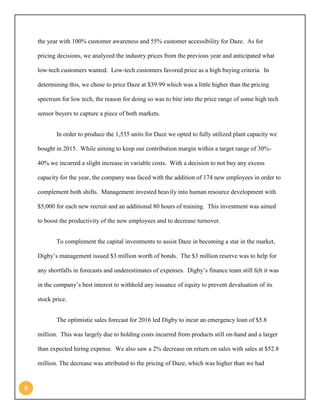 9 
the year with 100% customer awareness and 55% customer accessibility for Daze. As for pricing decisions, we analyzed the industry prices from the previous year and anticipated what low-tech customers wanted. Low-tech customers favored price as a high buying criteria. In determining this, we chose to price Daze at $39.99 which was a little higher than the pricing spectrum for low tech, the reason for doing so was to bite into the price range of some high tech sensor buyers to capture a piece of both markets. 
In order to produce the 1,535 units for Daze we opted to fully utilized plant capacity we bought in 2015. While aiming to keep our contribution margin within a target range of 30%- 40% we incurred a slight increase in variable costs. With a decision to not buy any excess capacity for the year, the company was faced with the addition of 174 new employees in order to complement both shifts. Management invested heavily into human resource development with $5,000 for each new recruit and an additional 80 hours of training. This investment was aimed to boost the productivity of the new employees and to decrease turnover. 
To complement the capital investments to assist Daze in becoming a star in the market, Digby’s management issued $3 million worth of bonds. The $3 million reserve was to help for any shortfalls in forecasts and underestimates of expenses. Digby’s finance team still felt it was in the company’s best interest to withhold any issuance of equity to prevent devaluation of its stock price. 
The optimistic sales forecast for 2016 led Digby to incur an emergency loan of $5.8 million. This was largely due to holding costs incurred from products still on-hand and a larger than expected hiring expense. We also saw a 2% decrease on return on sales with sales at $52.8 million. The decrease was attributed to the pricing of Daze, which was higher than we had  