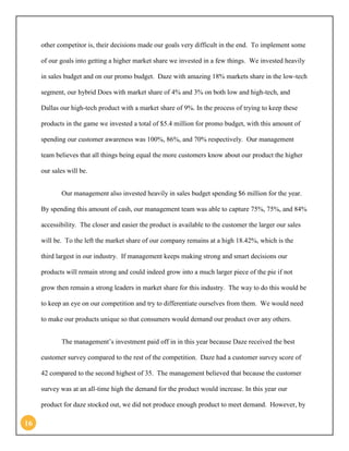 16 
other competitor is, their decisions made our goals very difficult in the end. To implement some of our goals into getting a higher market share we invested in a few things. We invested heavily in sales budget and on our promo budget. Daze with amazing 18% markets share in the low-tech segment, our hybrid Does with market share of 4% and 3% on both low and high-tech, and Dallas our high-tech product with a market share of 9%. In the process of trying to keep these products in the game we invested a total of $5.4 million for promo budget, with this amount of spending our customer awareness was 100%, 86%, and 70% respectively. Our management team believes that all things being equal the more customers know about our product the higher our sales will be. 
Our management also invested heavily in sales budget spending $6 million for the year. By spending this amount of cash, our management team was able to capture 75%, 75%, and 84% accessibility. The closer and easier the product is available to the customer the larger our sales will be. To the left the market share of our company remains at a high 18.42%, which is the third largest in our industry. If management keeps making strong and smart decisions our products will remain strong and could indeed grow into a much larger piece of the pie if not grow then remain a strong leaders in market share for this industry. The way to do this would be to keep an eye on our competition and try to differentiate ourselves from them. We would need to make our products unique so that consumers would demand our product over any others. 
The management’s investment paid off in in this year because Daze received the best customer survey compared to the rest of the competition. Daze had a customer survey score of 42 compared to the second highest of 35. The management believed that because the customer survey was at an all-time high the demand for the product would increase. In this year our product for daze stocked out, we did not produce enough product to meet demand. However, by  
