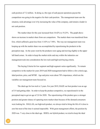 19 
cash position of 7.2 million. In doing so, this type of cash payout operations payout the competition was going in the negative for their cash position. The management team saw the situation, took advantage over it by increasing the value of the company, and remain a leader in net cash position. 
The market share for this year increased from 18.42% to 19.23%. The graph above shows an increase in market share from our competitors. The market share was transferred from Erie, which suffered a great loss from 11.03% to 7.94%. The way our management team was keeping up with the market share was accomplished by repositioning the products in the perception map. As the years went by the products were aging and moving slightly to the upper left hand corner. In order to keep the market niche and stay within the industries our management took into consideration the low-tech and high-tech buying criteria. 
The buying Criteria for low segment and high segment varies significantly. To remain competitive in the market for years 2019 and 2020 management had to follow a few criteria age, ideal position, price, and MTBF. Age and price were about 70% importance, which are the variables our management team focused on. 
The ideal age for low-tech is 3 years. For year 2019, DAZE our best product was an age of 3.9 and getting older. In order to keep the product competitive, we repositioned it in the perceptual map to get an age of 2.8 for 2020. The repositioning of the product gave a stronger position and greater chance of capturing more market share because of the demand consumers were looking for. DALLAS, our high-tech product, we always tried to bring the life of it close to zero but most of the time it seemed impossible. With great management efforts, the position by 2020 was .7 very close to the ideal age. DOES, our hybrid product, we tried to keep the ideal  