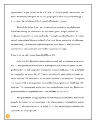 20 
age at around 2, by year 2020 the age for DOES was 1.8. Pricing the product was a difficult task but we decided early in the game that we were going to pursue a low cost leadership strategy to try to capture the market interested in low price but high quality products. 
The result for the past 2 years were phenomenal our management not only kept us a leader in the industry but also increased our market share, profits, margins, and made the working environment for our employees friendly. The employees did not have to work overtime not only this great benefit but also the benefit of our profit sharing program that helped increase the productivity. The more sales we had the employees would benefit. A win-win situation corporation was happy, employees happy and the shareholders are happy. 
Round seven and eight – ending December 2021 and 2022 
In the year 2021, Digby Company was doing very well with its stock price at year-end of $59.28. Management continued to focus on acquiring more market share for the two low-tech products and its one high tech product. Management was concerned because by the end of 2021, the company had lost market share of .37% of its market and this was one of the reasons for an excess inventory. The inventory was not much but it was a cost to the bottom line. Management was concerned with inventory problems because of the two emergency loans it had to deal with in the past. The cost associated with inventory was very costly to the bottom line. The inventory problem was only for one product because Dallas and Does had stocked out. 
Management felt it had a good product and therefore decided not to reduce drastically the prices for the products but we were surprised by the other competitors who priced there products as low at $27.00 compared to ours at $30.99 and $32.99. This was something we would need to consider for the following rounds.  