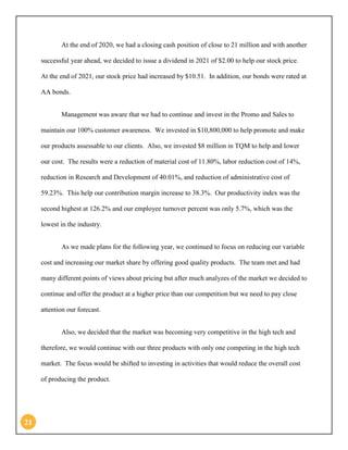 21 
At the end of 2020, we had a closing cash position of close to 21 million and with another successful year ahead, we decided to issue a dividend in 2021 of $2.00 to help our stock price. At the end of 2021, our stock price had increased by $10.51. In addition, our bonds were rated at AA bonds. 
Management was aware that we had to continue and invest in the Promo and Sales to maintain our 100% customer awareness. We invested in $10,800,000 to help promote and make our products assessable to our clients. Also, we invested $8 million in TQM to help and lower our cost. The results were a reduction of material cost of 11.80%, labor reduction cost of 14%, reduction in Research and Development of 40.01%, and reduction of administrative cost of 59.23%. This help our contribution margin increase to 38.3%. Our productivity index was the second highest at 126.2% and our employee turnover percent was only 5.7%, which was the lowest in the industry. 
As we made plans for the following year, we continued to focus on reducing our variable cost and increasing our market share by offering good quality products. The team met and had many different points of views about pricing but after much analyzes of the market we decided to continue and offer the product at a higher price than our competition but we need to pay close attention our forecast. 
Also, we decided that the market was becoming very competitive in the high tech and therefore, we would continue with our three products with only one competing in the high tech market. The focus would be shifted to investing in activities that would reduce the overall cost of producing the product.  