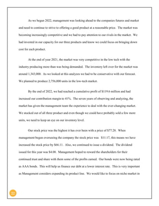 22 
As we begun 2022, management was looking ahead to the companies futures and market and need to continue to strive to offering a good product at a reasonable price. The market was becoming increasingly competitive and we had to pay attention to our rivals in the market. We had invested in our capacity for our three products and know we could focus on bringing down cost for each product. 
At the end of year 2021, the market was very competitive in the low tech with the industry producing more than was being demanded. The inventory left over for the market was around 1,343,000. As we looked at this analyzes we had to be conservative with our forecast. We planned to produce 2,756,000 units in the low-tech market. 
By the end of 2022, we had reached a cumulative profit of $119.6 million and had increased our contribution margin to 41%. The seven years of observing and analyzing, the market has given the management team the experience to deal with the ever-changing market. We stocked out of all three product and even though we could have probably sold a few more units, we need to keep an eye on our inventory level. 
Our stock price was the highest it has ever been with a price of $77.28. When management begun overseeing the company the stock price was $11.17, this means we have increased the stock price by $66.11. Also, we continued to issue a dividend. The dividend issued for this year was $4.00. Management hoped to reward the shareholders for their continued trust and share with them some of the profits earned. Our bonds were now being rated as AAA bonds. This will help us finance our debt at a lower interest rate. This is very important as Management considers expanding its product line. We would like to focus on niche market in  