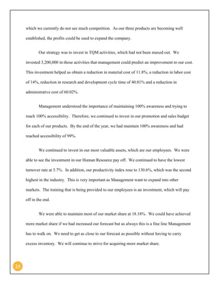 23 
which we currently do not see much competition. As our three products are becoming well established, the profits could be used to expand the company. 
Our strategy was to invest in TQM activities, which had not been maxed out. We invested 3,200,000 in those activities that management could predict an improvement to our cost. This investment helped us obtain a reduction in material cost of 11.8%, a reduction in labor cost of 14%, reduction in research and development cycle time of 40.01% and a reduction in administrative cost of 60.02%. 
Management understood the importance of maintaining 100% awareness and trying to reach 100% accessibility. Therefore, we continued to invest in our promotion and sales budget for each of our products. By the end of the year, we had maintain 100% awareness and had reached accessibility of 99%. 
We continued to invest in our most valuable assets, which are our employees. We were able to see the investment in our Human Resource pay off. We continued to have the lowest turnover rate at 5.7%. In addition, our productivity index rose to 130.6%, which was the second highest in the industry. This is very important as Management want to expand into other markets. The training that is being provided to our employees is an investment, which will pay off in the end. 
We were able to maintain most of our market share at 18.18%. We could have achieved more market share if we had increased our forecast but as always this is a fine line Management has to walk on. We need to get as close to our forecast as possible without having to carry excess inventory. We will continue to strive for acquiring more market share.  