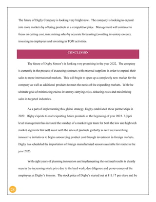 24 
The future of Digby Company is looking very bright now. The company is looking to expand into more markets by offering products at a competitive price. Management will continue to focus on cutting cost, maximizing sales by accurate forecasting (avoiding inventory excess), investing in employees and investing in TQM activities. CONCLUSION 
The future of Digby Sensor’s is looking very promising in the year 2022. The company is currently in the process of executing contracts with external suppliers in order to expand their sales to more international markets. This will begin to open up a completely new market for the company as well as additional products to meet the needs of the expanding markets. With the ultimate goal of minimizing excess inventory carrying costs, reducing costs and maximizing sales in targeted industries. 
As a part of implementing this global strategy, Digby established these partnerships in 2022. Digby expects to start exporting future products at the beginning of year 2023. Upper level management has initiated the standup of a market tiger team for both the low and high tech market segments that will assist with the sales of products globally as well as researching innovative initiatives to begin outsourcing product cost through investment in foreign markets. Digby has scheduled the importation of foreign manufactured sensors available for resale in the year 2023. 
With eight years of planning innovation and implementing the outlined results is clearly seen in the increasing stock price due to the hard work, due diligence and perseverance of the employees at Digby’s Sensors. The stock price of Digby’s started out at $11.17 per share and by  