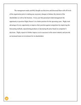 26 
The management made carefully thought out decisions and discussed them with all levels of the organization prior to making any necessary changes to balance the interest of the shareholders as well as the business. Every year that passed provided management the opportunity to position Digby Sensor’s in a better position for the upcoming years. Digby took advantage of every opportunity to improve their position against competitors by improving the forecasting methods, repositioning products or decreasing the price based on competitor’s decisions. Digby expects to further improve on its successes in the sensor industry and provide an increased return on investment for its shareholders. 