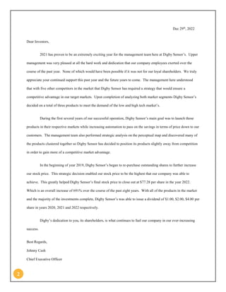 2 
Dec 29th, 2022 
Dear Investors, 
2021 has proven to be an extremely exciting year for the management team here at Digby Sensor’s. Upper management was very pleased at all the hard work and dedication that our company employees exerted over the course of the past year. None of which would have been possible if it was not for our loyal shareholders. We truly appreciate your continued support this past year and the future years to come. The management here understood that with five other competitors in the market that Digby Sensor has required a strategy that would ensure a competitive advantage in our target markets. Upon completion of analyzing both market segments Digby Sensor’s decided on a total of three products to meet the demand of the low and high tech market’s. 
During the first several years of our successful operation, Digby Sensor’s main goal was to launch those products in their respective markets while increasing automation to pass on the savings in terms of price down to our customers. The management team also performed strategic analysis on the perceptual map and discovered many of the products clustered together so Digby Sensor has decided to position its products slightly away from competition in order to gain more of a competitive market advantage. 
In the beginning of year 2019, Digby Sensor’s began to re-purchase outstanding shares to further increase our stock price. This strategic decision enabled our stock price to be the highest that our company was able to achieve. This greatly helped Digby Sensor’s final stock price to close out at $77.28 per share in the year 2022. Which is an overall increase of 691% over the course of the past eight years. With all of the products in the market and the majority of the investments complete, Digby Sensor’s was able to issue a dividend of $1.00, $2.00, $4.00 per share in years 2020, 2021 and 2022 respectively. 
Digby’s dedication to you, its shareholders, is what continues to fuel our company in our ever-increasing success. 
Best Regards, 
Johnny Cash 
Chief Executive Officer  