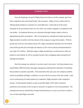 3 
INTRODUCTION: 
Since the beginning, the goal of Digby Sensors has been to set this company apart from other competitors and create brand loyalty with consumers. Digby set out to achieve this by offering quality products to customers at a reasonable price. Upon split up of the sensor monopoly by the government, there were five other very similar companies in competition with one another. An important decision was to determine through strategic analysis where to appropriately position our products. After reviewing the low and high tech market growth rate, Digby decided it would be in the best interest of the company to target both markets. With the growth rate in the low-tech industry being 10%, Digby estimated the demand to be 10.4 million units and the growth rate in the high tech industry as 20% with an annual estimated demand in year eight of 9.2 million. With these figures, Digby decided that it would be best to offer one product in each industry as well as a product located in the overlapping region among the low and high tech industry. 
Once this strategy was selected, it was time to put it into action. Our three products were named Dallas, DOES and Daze and upper management understood the importance of launching these products as quickly as possible. This meant that in the early years, the company would be much less profitable and Digby would have to recover this lost revenue in the later rounds. Upon review of the pricing of similar products by competitors, Digby decided to offer competitive pricing. In launching the products as early as possible Digby will be able to minimize production costs and pass on the savings to consumers in regards to a lower priced product. The management team has outlined their strategy-based decisions on a year-to-year basis to enable a view of what made Digby successful.  