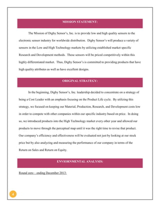 4 
MISSION STATEMENT: 
The Mission of Digby Sensor’s, Inc. is to provide low and high quality sensors to the electronic sensor industry for worldwide distribution. Digby Sensor’s will produce a variety of sensors in the Low and High Technology markets by utilizing established market specific Research and Development methods. These sensors will be priced competitively within this highly differentiated market. Thus, Digby Sensor’s is committed to providing products that have high quality attributes as well as have excellent designs. ORIGINAL STRATEGY: 
In the beginning, Digby Sensor’s, Inc. leadership decided to concentrate on a strategy of being a Cost Leader with an emphasis focusing on the Product Life cycle. By utilizing this strategy, we focused on keeping our Material, Production, Research, and Development costs low in order to compete with other companies within our specific industry based on price. In doing so, we introduced products into the High Technology market every other year and allowed our products to move through the perceptual map until it was the right time to revise that product. Our company’s efficiency and effectiveness will be evaluated not just by looking at our stock price but by also analyzing and measuring the performance of our company in terms of the Return on Sales and Return on Equity. ENVIORNMENTAL ANALYSIS: 
Round zero – ending December 2013:  