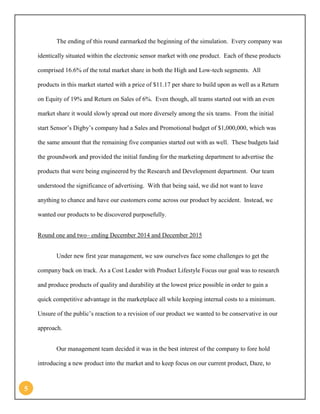 5 
The ending of this round earmarked the beginning of the simulation. Every company was identically situated within the electronic sensor market with one product. Each of these products comprised 16.6% of the total market share in both the High and Low-tech segments. All products in this market started with a price of $11.17 per share to build upon as well as a Return on Equity of 19% and Return on Sales of 6%. Even though, all teams started out with an even market share it would slowly spread out more diversely among the six teams. From the initial start Sensor’s Digby’s company had a Sales and Promotional budget of $1,000,000, which was the same amount that the remaining five companies started out with as well. These budgets laid the groundwork and provided the initial funding for the marketing department to advertise the products that were being engineered by the Research and Development department. Our team understood the significance of advertising. With that being said, we did not want to leave anything to chance and have our customers come across our product by accident. Instead, we wanted our products to be discovered purposefully. 
Round one and two– ending December 2014 and December 2015 
Under new first year management, we saw ourselves face some challenges to get the company back on track. As a Cost Leader with Product Lifestyle Focus our goal was to research and produce products of quality and durability at the lowest price possible in order to gain a quick competitive advantage in the marketplace all while keeping internal costs to a minimum. Unsure of the public’s reaction to a revision of our product we wanted to be conservative in our approach. 
Our management team decided it was in the best interest of the company to fore hold introducing a new product into the market and to keep focus on our current product, Daze, to  