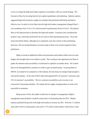 6 
revise it to target the high-tech market segment in accordance with our overall strategy. We focused on Daze by investing heavily into capital expenditures and marketing. Industry analysis suggested high-tech customers sought out a product that performed efficiently and had an effective size. In order to revise Daze into the high-tech market, management changed Daze’s size coordinates from 13.6 to 12.5 and increased its performance from 6.4 to 8.0. This placed Daze in the ideal position to dominate the high-tech market. Customers also considered the product’s age, which they preferred to be at 0 years in their purchasing decisions. Price and mean time before failure, although not as important, were also criteria in their purchasing decisions. The size and performance revisions made to Daze were closely targeted to these preferences. 
Digby invested an additional million into promotion and another million into our sales budget, this brought each to two million overall. This would give the opportunity for Daze to gather the attention and accessibility it would need to capitalize on market share. We wanted Daze to be distinguished by customers in order to gain us brand loyalty. In pricing Daze at $40.98, we wanted to be competitive in the industry, but also keep our margins high enough to meet profit margins. At the end of 2015, Daze had captured 82% of customer’s awareness and 32% of customer’s accessibility. The low customer accessibility score was due to our conservative forecasting schedule. We simply did not supply enough products in order to be accessible to customers. 
Being unsure of how the market would react to changes in management, Digby’s management team decided it would be conservative in forecasting sales for 2015. Market analysts predicted the growth of the high-tech market to increase by 20%. From the 1.2 million units sold in 2014 we forecasted to only sell to 17% of the overall market, which led to a sales  