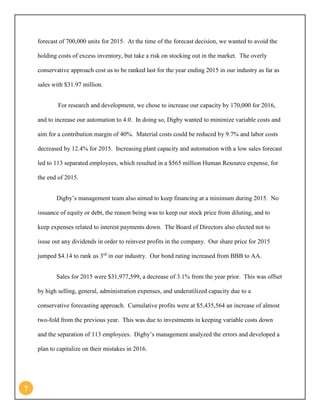 7 
forecast of 700,000 units for 2015. At the time of the forecast decision, we wanted to avoid the holding costs of excess inventory, but take a risk on stocking out in the market. The overly conservative approach cost us to be ranked last for the year ending 2015 in our industry as far as sales with $31.97 million. 
For research and development, we chose to increase our capacity by 170,000 for 2016, and to increase our automation to 4.0. In doing so, Digby wanted to minimize variable costs and aim for a contribution margin of 40%. Material costs could be reduced by 9.7% and labor costs decreased by 12.4% for 2015. Increasing plant capacity and automation with a low sales forecast led to 113 separated employees, which resulted in a $565 million Human Resource expense, for the end of 2015. 
Digby’s management team also aimed to keep financing at a minimum during 2015. No issuance of equity or debt, the reason being was to keep our stock price from diluting, and to keep expenses related to interest payments down. The Board of Directors also elected not to issue out any dividends in order to reinvest profits in the company. Our share price for 2015 jumped $4.14 to rank us 3rd in our industry. Our bond rating increased from BBB to AA. 
Sales for 2015 were $31,977,599, a decrease of 3.1% from the year prior. This was offset by high selling, general, administration expenses, and underutilized capacity due to a conservative forecasting approach. Cumulative profits were at $5,435,564 an increase of almost two-fold from the previous year. This was due to investments in keeping variable costs down and the separation of 113 employees. Digby’s management analyzed the errors and developed a plan to capitalize on their mistakes in 2016.  