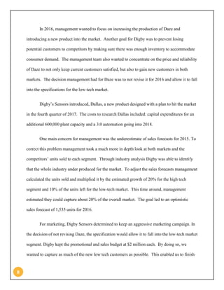 8 
In 2016, management wanted to focus on increasing the production of Daze and introducing a new product into the market. Another goal for Digby was to prevent losing potential customers to competitors by making sure there was enough inventory to accommodate consumer demand. The management team also wanted to concentrate on the price and reliability of Daze to not only keep current customers satisfied, but also to gain new customers in both markets. The decision management had for Daze was to not revise it for 2016 and allow it to fall into the specifications for the low-tech market. 
Digby’s Sensors introduced, Dallas, a new product designed with a plan to hit the market in the fourth quarter of 2017. The costs to research Dallas included: capital expenditures for an additional 600,000 plant capacity and a 3.0 automation going into 2018. 
One main concern for management was the underestimate of sales forecasts for 2015. To correct this problem management took a much more in depth look at both markets and the competitors’ units sold to each segment. Through industry analysis Digby was able to identify that the whole industry under produced for the market. To adjust the sales forecasts management calculated the units sold and multiplied it by the estimated growth of 20% for the high tech segment and 10% of the units left for the low-tech market. This time around, management estimated they could capture about 20% of the overall market. The goal led to an optimistic sales forecast of 1,535 units for 2016. 
For marketing, Digby Sensors determined to keep an aggressive marketing campaign. In the decision of not revising Daze, the specification would allow it to fall into the low-tech market segment. Digby kept the promotional and sales budget at $2 million each. By doing so, we wanted to capture as much of the new low tech customers as possible. This enabled us to finish  