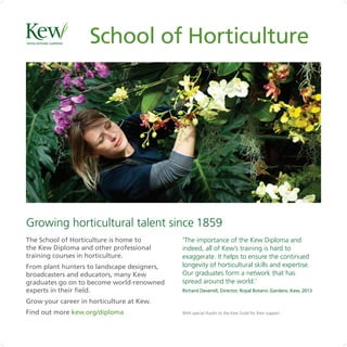 With special thanks to the Kew Guild for their support.
‘The importance of the Kew Diploma and
indeed, all of Kew’s training is hard to
exaggerate. It helps to ensure the continued
longevity of horticultural skills and expertise.
Our graduates form a network that has
spread around the world.’
Richard Deverell, Director, Royal Botanic Gardens, Kew, 2013
School of Horticulture
The School of Horticulture is home to
the Kew Diploma and other professional
training courses in horticulture.
From plant hunters to landscape designers,
broadcasters and educators, many Kew
graduates go on to become world-renowned
experts in their field.
Grow your career in horticulture at Kew.
Find out more kew.org/diploma
Growing horticultural talent since 1859
 