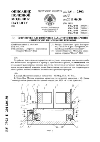 ОПИСАНИЕ
ПОЛЕЗНОЙ
МОДЕЛИ К
ПАТЕНТУ
(12)
РЕСПУБЛИКА БЕЛАРУСЬ
НАЦИОНАЛЬНЫЙ ЦЕНТР
ИНТЕЛЛЕКТУАЛЬНОЙ
СОБСТВЕННОСТИ
(19) BY (11) 7393
(13) U
(46) 2011.06.30
(51) МПК
G 01J 1/00
G 01J 3/00
G 01J 4/00
G 01J 5/00
(2006.01)
(2006.01)
(2006.01)
(2006.01)
(54) УСТРОЙСТВО ДЛЯ ИЗМЕРЕНИЯ ХАРАКТЕРИСТИК ИЗЛУЧЕНИЯ
ОПТИЧЕСКИХ ИЗЛУЧАЮЩИХ ПРИБОРОВ
(21) Номер заявки: u 20101039
(22) 2010.12.16
(71) Заявитель: Открытое акционерное
общество "Пеленг" (BY)
(72) Авторы: Корнилович Ирина Викторов-
на; Михайлов Юрий Тимофеевич; Ра-
куш Владимир Валентинович (BY)
(73) Патентообладатель: Открытое акцио-
нерное общество "Пеленг" (BY)
(57)
Устройство для измерения характеристик излучения оптических излучающих прибо-
ров, включающее измерительный прибор с приемником излучения, отличающееся тем,
что содержит револьверную головку для смены оптических излучающих приборов, име-
ющую индексирующий механизм для ее фиксирования в положении, при котором прием-
ник излучения оптически связан с оптическим излучающим прибором.
(56)
1. Хирд Г. Измерение лазерных параметров. - М.: Мир, 1970. - С. 46-53.
2. Зубов В.А. Методы измерения характеристик лазерного излучения. - М.: Наука.
Главная редакция физико-математической литературы, 1973. - С. 45-66 (прототип).
Фиг. 1
BY7393U2011.06.30
 