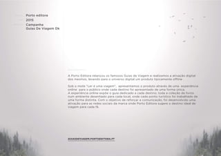 CLIENTE:
ANO:
PROJETO:
ENQUADRAMENTO:
Porto editora
2015
Campanha
Guias De Viagem Dk
A Porto Editora relançou os famosos Guias de Viagem e realizamos a ativação digital
dos mesmos, levando para o universo digital um produto tipicamente offline .
Sob o mote "Ler é uma viagem", apresentamos o produto através de uma experiência
online para o público onde cada destino foi apresentado de uma forma única.
A experiência online expõe o guia dedicado a cada destino, toda a coleção de livros
num ambiente desenhado para cada local, onde cada ponto turístico foi trabalhado de
uma forma distinta. Com o objetivo de reforçar a comunicação, foi desenvolvido uma
ativação para as redes sociais da marca onde Porto Editora sugere o destino ideal de
viagem para cada fã.
GUIASDEVIAGEM.PORTOEDITORA.PT
 
