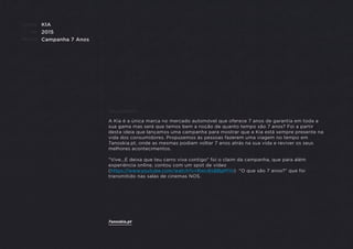 CLIENTE:
ANO:
PROJETO:
ENQUADRAMENTO:
KIA
2015
Campanha 7 Anos
A Kia é a única marca no mercado automóvel que oferece 7 anos de garantia em toda a
sua gama mas será que temos bem a noção de quanto tempo são 7 anos? Foi a partir
desta ideia que lançamos uma campanha para mostrar que a Kia está sempre presente na
vida dos consumidores. Propusemos às pessoas fazerem uma viagem no tempo em
7anoskia.pt, onde as mesmas podiam voltar 7 anos atrás na sua vida e reviver os seus
melhores acontecimentos.
"Vive...E deixa que teu carro viva contigo" foi o claim da campanha, que para além
experiência online, contou com um spot de vídeo
(https://www.youtube.com/watch?v=RwU6sBBgMYo) "O que são 7 anos?” que foi
transmitido nas salas de cinemas NOS.
7anoskia.pt
 