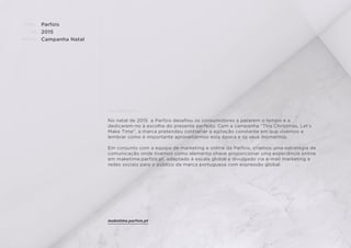 CLIENTE:
ANO:
PROJETO:
ENQUADRAMENTO:
Parfois
2015
Campanha Natal
No natal de 2015 a Parfois desaﬁou os consumidores a pararem o tempo e a
dedicarem-no à escolha do presente perfeito. Com a campanha “This Christmas, Let’s
Make Time”, a marca pretendeu contrariar a agitação constante em que vivemos e
lembrar como é importante aproveitarmos esta época e os seus momentos.
Em conjunto com a equipa de marketing e online da Parfois, criamos uma estratégia de
comunicação onde tivemos como elemento chave proporcionar uma experiência online
em maketime.parfois.pt, adaptado à escala global e divulgado via e-mail marketing e
redes sociais para o público da marca portuguesa com expressão global.
maketime.parfois.pt
 