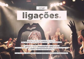 Todos os dias estás ligado ao mundo.
Mas será que estás realmente ligado ao que interessa?
É necessário criar algo mais do que publicidade:
Dizer a verdade, sair da zona de conforto, assumir posição e resolver os
problemas de uma forma genuína.
Criar histórias verdadeiras, ligar as pessoas e proporcionar experiências.
 