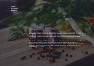 CLIENTE:
ANO:
PROJETO:
ENQUADRAMENTO:
Jullie
2015/2016
Ativação
A Jullie é uma máquina de cozinha que promete descomplicar a vida das famílias
modernas! Com ela, é possível fazer sopas, iogurtes, compotas e batidos de forma fácil e
rápida. Esta marca foi comunicada como tendo uma personalidade própria: demos voz a
uma mulher moderna, sociável, inteligente, simples, divertida, bastante prática e
espontânea.
Apesar de ser dirigida às famílias modernas, a comunicação foi desenvolvida de forma a
atingir também outros públicos relevantes, como estudantes universitários,
empreendedores, millennials ou até um público mais idoso. Este tipo de segmentação
“afunilada” permitiu uma comunicação mais personalizada, garantindo uma maior
eﬁcácia comunicacional.
 