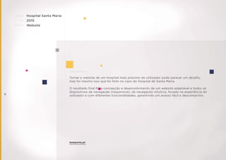 CLIENTE:
ANO:
PROJETO:
ENQUADRAMENTO:
Hospital Santa Maria
2015
Website
Tornar o website de um hospital mais próximo do utilizador pode parecer um desaﬁo,
mas foi mesmo isso que foi feito no caso do Hospital de Santa Maria.
O resultado ﬁnal foi a concepção e desenvolvimento de um website adaptável a todos os
dispositivos de navegação (responsive), de navegação intuitiva, focado na experiência do
utilizador e com diferentes funcionalidades, garantindo um acesso fácil e descomprimo
hsmporto.pt
 