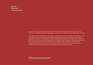 CLIENTE:
ANO:
PROJETO:
ENQUADRAMENTO:
Exemplo:
Worten
2014/2016
“Como escolher”
Com a reestruturação omnicanal que a marca está a realizar, transportar o universo
Worten já existente das lojas físicas para o online foi o objetivo primordial deste trabalho.
As páginas “Como Escolher” são o que o próprio nome indica. Ajudar o utilizador a estar
mais informado sobre determinada gama de produto para seja prestada uma venda
assistida no online. Foi estudada a segmentação de produto da Worten para chegarmos
a um conceito que permita apresentar ao utilizador todas as gamas de produtos de uma
forma que ajude ao mesmo a estar mais informado antes de adquirir determinado
produto. Encontrando-se numa camada acima das já tradicionais listas de produto, o
objetivo de tornar estas páginas um auxiliar de compra sai reforçado.
worten.pt/como-escolher-placas-encastre
 