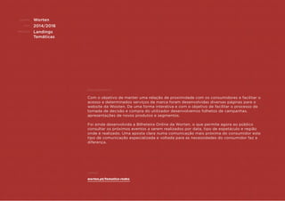 CLIENTE:
ANO:
PROJETO:
ENQUADRAMENTO:
Exemplo:
Worten
2014/2016
Landings
Temáticas
Com o objetivo de manter uma relação de proximidade com os consumidores e facilitar o
acesso a determinados serviços da marca foram desenvolvidas diversas páginas para o
website da Wooten. De uma forma interativa e com o objetivo de facilitar o processo de
tomada de decisão e compra do utilizador desenvolvemos folhetos de campanhas,
apresentações de novos produtos e segmentos.
Foi ainda desenvolvida a Bilheteira Online da Worten, o que permite agora ao público
consultar os próximos eventos a serem realizados por data, tipo de espetáculo e região
onde é realizado. Uma aposta clara numa comunicação mais próxima do consumidor este
tipo de comunicação especializada e voltada para as necessidades do consumidor faz a
diferença.
worten.pt/tematica-redes
 