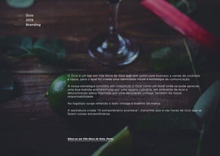 CLIENTE:
ANO:
PROJETO:
ENQUADRAMENTO:
Ócio
2015
Branding
O Ócio é um bar em Vila Nova de Gaia que tem como core business a venda de cocktails
e tapas, para o qual foi criada uma identidade visual e estratégia de comunicação.
A nossa estratégia consistiu em comunicar o Ócio como um local onde se pode apreciar
uma boa bebida acompanhada por uma iguaria culinária, em ambiente de ócio e
descontração plena inspirada por uma decoração vintage, também da nossa
responsabilidade.
No logótipo surge reﬂetido o lado vintage e boémio da marca.
A assinatura criada “O extraordinário acontece”, transmite que é nas horas de ócio que se
fazem coisas extraordinárias.
Situa-se em Vila Nova de Gaia, Porto
 