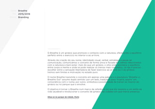 CLIENTE:
ANO:
PROJETO:
ENQUADRAMENTO:
Breathe
2015/2016
Branding
O Breathe é um ginásio que promove o contacto com a natureza, oferecendo o equilíbrio
perfeito entre o exercício no interior e ao ar-livre.
Através da criação do seu nome, identidade visual, verbal, estratégia e peças de
comunicação, comunicámos o conceito de forma única e focada em valores relacionados
com a natureza e bem-estar: mais do que um ginásio, o sítio onde acontece o equilíbrio
entre corpo e mente e onde se pode realizar os treinos mais completos. Já não é preciso
escolher entre a sensação libertadora de fazer exercício ao ar livre ou ir ao ginásio:
treinos sem limites e motivação no estado puro.
O nome Breathe transmite o conceito em apenas uma palavra e a assinatura “Breathe in,
Breathe Out” assume duplo sentido: por um lado, traduzem para “Inspira, expira” em
consonância com o nome; por outro, simboliza a possibilidade de treinar no interior do
ginásio ou no parque que o envolve.
O objetivo é tornar o Breathe num marco de referência no que diz respeito a um estilo de
vida saudável e revolucionar o conceito de ginásio nas cidades em que marca presença.
Situa-se no parque da cidade, Porto
 