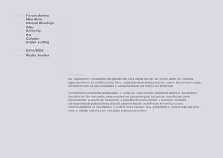 CLIENTE:
ANO:
PROJETO:
ENQUADRAMENTO:
Forum Aveiro
Mira Maia
Parque Mondego
Alba
Smile Up
Kia
Colgate
Street Surﬁng
2014/2016
Redes Sociais
Na Legendary o trabalho de gestão de uma Rede Social vai muito além do simples
agendamento de publicações. Para cada cliente é elaborado um plano de comunicação,
alinhado com as necessidades e personalidade da marca ou empresa.
Garantimos respostas atempadas a todas as solicitações, estamos atentos às últimas
tendências do mercado, desenvolvemos passatempos ou outras mecânicas para
incrementar audiências e reforçar a ligação do consumidor. Criarmos também
campanhas de publicidade digital, segmentando audiências e monitorizado
continuamente os resultados e outras mais tarefas que garantem a construção de uma
marca sólida e atenta ao mercado e ao consumidor.
 