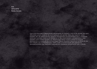 CLIENTE:
ANO:
PROJETO:
KIA
2015/2016
Redes Sociais
ENQUADRAMENTO:
Com a Kia Portugal é desenvolvido diariamente um contacto com os fãs através dos seus
diferentes canais, onde só não só é realizada uma gestão diária dos mesmos, como
também são são desenvolvidos diversos passatempos exclusivamente para o Facebook
como por exemplo, a oferta de bilhetes se os fãs respondessem corretamente a uma
questão sobre futebol durante um determinado tempo limite e ainda foi possível
acompanhar as aventuras do surﬁsta Miguel Blanco durante a sua prova na África do Sul.
Um trabalho de acompanhamento diário, onde a monitorização das páginas e o
acompanhamento das mesmas é realizado em constante comunicação com o cliente.
 
