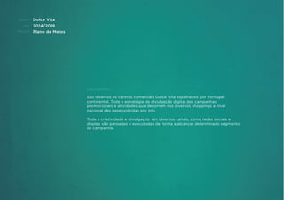 CLIENTE:
ANO:
PROJETO:
ENQUADRAMENTO:
Dolce Vita
2014/2016
Plano de Meios
São diversos os centros comerciais Dolce Vita espalhados por Portugal
continental. Toda a estratégia de divulgação digital das campanhas
promocionais e atividades que decorrem nos diversos shoppings a nível
nacional são desenvolvidas por nós.
Toda a criatividade e divulgação em diversos canais, como redes sociais e
display são pensadas e executadas de forma a alcançar determinado segmento
da campanha.
 