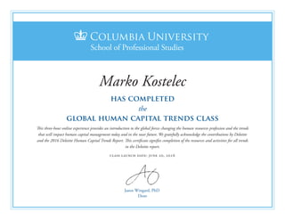 Jason Wingard, PhD
Dean
has completed
the
global human capital trends class
This three-hour online experience provides an introduction to the global forces changing the human resources profession and the trends
that will impact human capital management today and in the near future. We gratefully acknowledge the contributions by Deloitte
and the 2016 Deloitte Human Capital Trends Report. This certificate signifies completion of the resources and activities for all trends
in the Deloitte report.
class launch date: june 20, 2016
Marko Kostelec
 