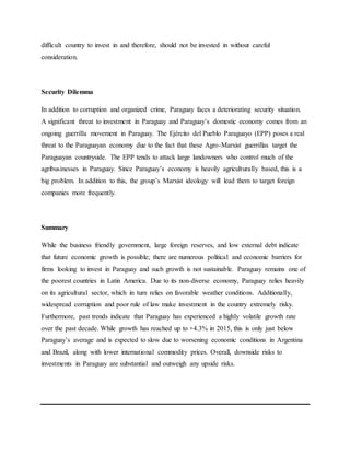 difficult country to invest in and therefore, should not be invested in without careful
consideration.
Security Dilemma
In addition to corruption and organized crime, Paraguay faces a deteriorating security situation.
A significant threat to investment in Paraguay and Paraguay’s domestic economy comes from an
ongoing guerrilla movement in Paraguay. The Ejército del Pueblo Paraguayo (EPP) poses a real
threat to the Paraguayan economy due to the fact that these Agro-Marxist guerrillas target the
Paraguayan countryside. The EPP tends to attack large landowners who control much of the
agribusinesses in Paraguay. Since Paraguay’s economy is heavily agriculturally based, this is a
big problem. In addition to this, the group’s Marxist ideology will lead them to target foreign
companies more frequently.
Summary
While the business friendly government, large foreign reserves, and low external debt indicate
that future economic growth is possible; there are numerous political and economic barriers for
firms looking to invest in Paraguay and such growth is not sustainable. Paraguay remains one of
the poorest countries in Latin America. Due to its non-diverse economy, Paraguay relies heavily
on its agricultural sector, which in turn relies on favorable weather conditions. Additionally,
widespread corruption and poor rule of law make investment in the country extremely risky.
Furthermore, past trends indicate that Paraguay has experienced a highly volatile growth rate
over the past decade. While growth has reached up to +4.3% in 2015, this is only just below
Paraguay’s average and is expected to slow due to worsening economic conditions in Argentina
and Brazil, along with lower international commodity prices. Overall, downside risks to
investments in Paraguay are substantial and outweigh any upside risks.
 