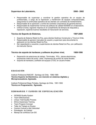 3
Supervisor de Laboratorio, 2000 - 2002
 Responsable de supervisar y coordinar la gestión operativa de un equipo de
profesionales, a cargo de la reparación y mantención de equipos computacionales,
asegurando la continuidad operativa de los clientes con contratos de mantenimiento.
 Responsable de la operación y control de contratos corporativos de garantía técnica.
 Responsable de implementar normas de políticas de calidad ISO9000 en el laboratorio.
 Unificar el área, logrando mejoras en el cumplimiento de tiempos de respuesta y
reparación, logrando buenos resultados en facturación de servicios.
Técnico de Soporte de Sistemas, 1997-2000
 Soporte de Sistema Retail Ux-Pos, para clientes Sodimac Constructor y Tricot en Chile.
 Responsable de generar manuales de usuario y supervisor para documentar la
aplicación en los clientes Retail Ux-Pos.
 Dar capacitación a usuarios y supervisores de clientes Retail Ux-Pos, con calificación
de instructor Sence.
Técnico de soporte de hardware y software de primer nivel, 1989-1996
 Reparación de estaciones de trabajo, Términales, PCs., placas electrónicas.
Impresoras matriz de punto, Láser, impresoras de puntos de venta fiscales.
 Soporte de hardware y software de equipos CTOS, en usuario finales
E D U C AC I Ó N
Instituto Profesional INACAP, Santiago de Chile. 1986-1989
Técnico Superior de Electrónica, con mención en sistemas digitales y
Microprocesadores. Egresado.
Instituto Profesional Diego Portales, Santiago de Chile. 1991-1993
Técnico en Programación, Egresado.
S E M I N AR I O S Y C U R S O S D E E S P E C I AL I Z AC I Ó N
 ISO9000 Quality System
 Team Effectiveness
 Unisys Total Quality Process
 Ethics Awareness Training
 Team Program Concept
 Taller de Trabajo en Equipo
 Cambio Cultural a Alta Velocidad
 Estrategias de Calidad
 Manejo de conflictos Can DO
 