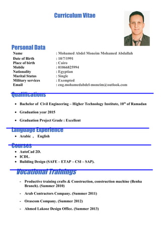 Curriculum Vitae
Personal Data
Name : Mohamed Abdel Moneim Mohamed Abdallah
Date of Birth : 10/7/1991
Place of birth : Cairo
Mobile : 01066825994
Nationality : Egyptian
Marital Status : Single
Military services : Exempted
Email : eng.mohamedabdel-moneim@outlook.com
Qualifications
• Bachelor of Civil Engineering – Higher Technology Institute, 10th
of Ramadan
• Graduation year 2015
• Graduation Project Grade : Excellent
Language Experience
• Arabic , English
Courses
• AutoCad 2D.
• ICDL.
• Building Design (SAFE – ETAP – CSI – SAP).
Vocational Trainings
- Productive training crafts & Construction, construction machine (Benha
Branch). (Summer 2010)
- Arab Contractors Company. (Summer 2011)
- Orascom Company. (Summer 2012)
- Ahmed Lakooz Design Office. (Summer 2013)
 