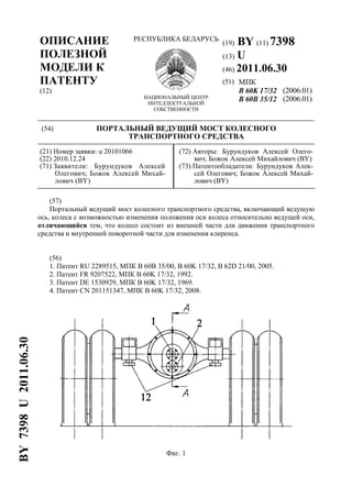 ОПИСАНИЕ
ПОЛЕЗНОЙ
МОДЕЛИ К
ПАТЕНТУ
(12)
РЕСПУБЛИКА БЕЛАРУСЬ
НАЦИОНАЛЬНЫЙ ЦЕНТР
ИНТЕЛЛЕКТУАЛЬНОЙ
СОБСТВЕННОСТИ
(19) BY (11) 7398
(13) U
(46) 2011.06.30
(51) МПК
B 60K 17/32
B 60B 35/12
(2006.01)
(2006.01)
(54) ПОРТАЛЬНЫЙ ВЕДУЩИЙ МОСТ КОЛЕСНОГО
ТРАНСПОРТНОГО СРЕДСТВА
(21) Номер заявки: u 20101066
(22) 2010.12.24
(71) Заявители: Бурундуков Алексей
Олегович; Божок Алексей Михай-
лович (BY)
(72) Авторы: Бурундуков Алексей Олего-
вич; Божок Алексей Михайлович (BY)
(73) Патентообладатели: Бурундуков Алек-
сей Олегович; Божок Алексей Михай-
лович (BY)
(57)
Портальный ведущий мост колесного транспортного средства, включающий ведущую
ось, колеса с возможностью изменения положения оси колеса относительно ведущей оси,
отличающийся тем, что колесо состоит из внешней части для движения транспортного
средства и внутренней поворотной части для изменения клиренса.
(56)
1. Патент RU 2289515, МПК В 60В 35/00, В 60K 17/32, В 62D 21/00, 2005.
2. Патент FR 9207522, МПК В 60K 17/32, 1992.
3. Патент DE 1530929, МПК В 60K 17/32, 1969.
4. Патент CN 201151347, МПК В 60K 17/32, 2008.
Фиг. 1
BY7398U2011.06.30
 