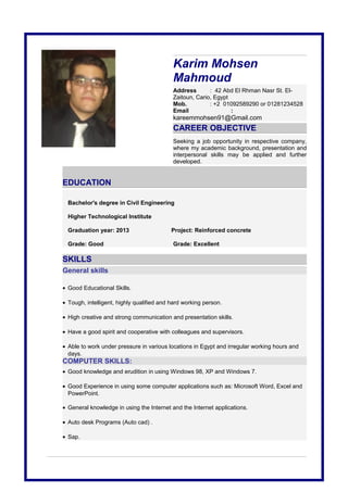 Karim Mohsen
Mahmoud
Address : 42 Abd El Rhman Nasr St. El-
Zaitoun, Cario, Egypt
Mob. : +2 01092589290 or 01281234528
Email :
kareemmohsen91@Gmail.com
CAREER OBJECTIVE
Seeking a job opportunity in respective company,
where my academic background, presentation and
interpersonal skills may be applied and further
developed.
EDUCATION
Bachelor's degree in Civil Engineering
Higher Technological Institute
Graduation year: 2013 Project: Reinforced concrete
Grade: Good Grade: Excellent
SKILLS
General skills
• Good Educational Skills.
• Tough, intelligent, highly qualified and hard working person.
• High creative and strong communication and presentation skills.
• Have a good spirit and cooperative with colleagues and supervisors.
• Able to work under pressure in various locations in Egypt and irregular working hours and
days.
COMPUTER SKILLS:
• Good knowledge and erudition in using Windows 98, XP and Windows 7.
• Good Experience in using some computer applications such as: Microsoft Word, Excel and
PowerPoint.
• General knowledge in using the Internet and the Internet applications.
• Auto desk Programs (Auto cad) .
• Sap.
 