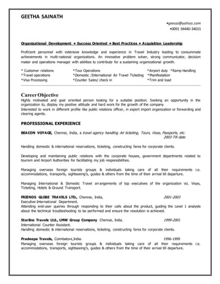 GEETHA SAINATH
•geesai@yahoo.com
•0091 94440-34015
Organizational Development • Success Oriented • Best Practices • Acquisition Leadership
Proficient personnel with extensive knowledge and experience in Travel Industry leading to consummate
achievements in multi-national organizations. An innovative problem solver, strong communicator, decision
maker and operations manager with abilities to contribute for a sustaining organizational growth.
* Customer relations *Tour Operations *Airport duty *Ramp Handling
*Travel operations *Domestic /International Air Travel Ticketing *Manifestation
*Visa Processing *Counter Sales/ check in *Trim and load
CareerObjective
Highly motivated and goal oriented person looking for a suitable position. Seeking an opportunity in the
organization to, display my positive attitude and hard work for the growth of the company
Interested to work in different profile like public relations officer, in export import organization or forwarding and
clearing agents.
PROFESSIONAL EXPERIENCE
BEACON VOYAGE, Chennai, India, a travel agency handling Air ticketing, Tours, Visas, Passports, etc.
2003-Till date
Handling domestic & international reservations, ticketing, constructing fares for corporate clients.
Developing and maintaining public relations with the corporate houses, government departments related to
tourism and Airport Authorities for facilitating my job responsibilities.
Managing overseas foreign tourists groups & individuals taking care of all their requirements i.e.
accommodations, transports, sightseeing’s, guides & others from the time of their arrival till departure.
Managing International & Domestic Travel arrangements of top executives of the organization viz. Visas,
Ticketing, Hotels & Ground Transport.
FRIENDS GLOBE TRAVELS LTD., Chennai, India, 2001-2003
Executive-International Department.
Attending end-user queries through responding to their calls about the product, guiding the Level 1 analysts
about the technical troubleshooting to be performed and ensure the resolution is achieved.
Starline Travels Ltd., LMW Group Company Chennai, India. 1999-2001
International Counter Assistant.
Handling domestic & international reservations, ticketing, constructing fares for corporate clients.
Pradeepa Travels, Coimbatore,India. 1996-1999
Managing overseas foreign tourists groups & individuals taking care of all their requirements i.e.
accommodations, transports, sightseeing’s, guides & others from the time of their arrival till departure.
 