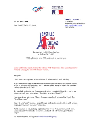 NEWS RELEASE
FOR IMMEDIATE RELEASE
Tuesday, July 14, 2015 from 5pm-9pm
on the DALEY PLAZA
FREE Admission- up to 4000 participants in previous year
Come celebrate the French National day with us! With the presence of the Consul General of
France in Chicago, the honorable Vincent Floreani.
Program:
Dance at the “Bal Populaire” to the live sound of the French rock band, La Jarry.
Watch waiters from your favorite French restaurants compete in a race that involves running
as fast as you can while balancing a tray … without spilling a drop of grand crus. It’s called
La Course de Garçon de Café!
Try your luck at pétanque, the famous game played for centuries in Marseille… and let our
volunteers teach you a word or two: “ Tu pointes ou tu tires, Marcel?!?”
Have your picture taken at the Alliance Française photo booth in front of the French flag;
“bleu, blanc, rouge”!
Stay with your “amis” to enjoy a taste of France: food vendors on-site with sweet & savoury
crepes,pastries, sandwiches, and French wine.
Raffle and prizes to win, including a plane ticket for two to Paris, and much, much more.
Come and celebrate with us but no worries… no heads will roll this time, just “du bon
temps”!
For the latest update, please go to www.bastilledaychicago.org
MEDIA CONTACT:
Awa Kane
Communications Coordinator
awa.kane@sciencespo.fr
312 547 0231
 